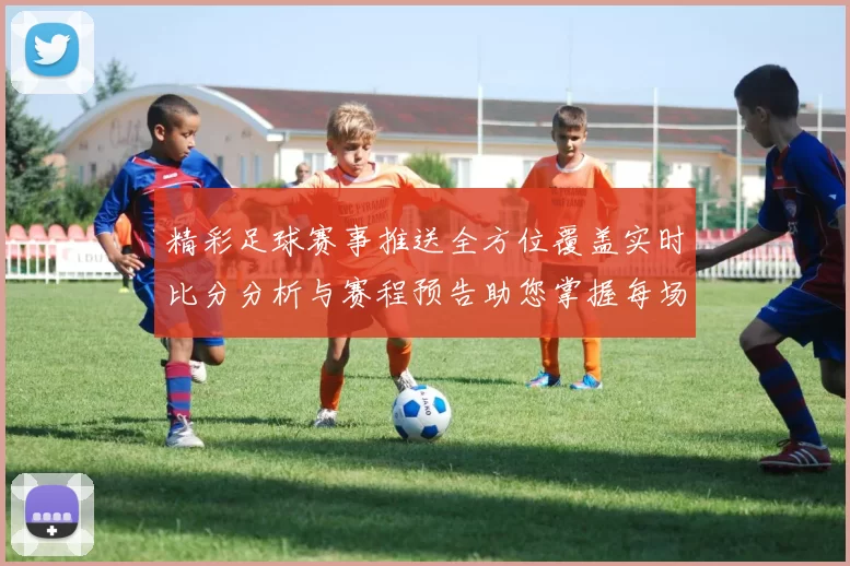 精彩足球赛事推送全方位覆盖实时比分分析与赛程预告助您掌握每场比赛动态